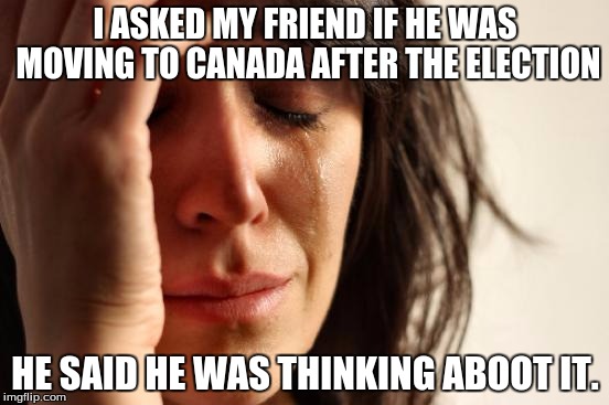 First World Problems | I ASKED MY FRIEND IF HE WAS MOVING TO CANADA AFTER THE ELECTION; HE SAID HE WAS THINKING ABOOT IT. | image tagged in memes,first world problems | made w/ Imgflip meme maker