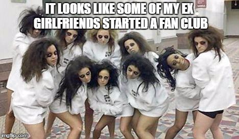 IT LOOKS LIKE SOME OF MY EX GIRLFRIENDS STARTED A FAN CLUB | image tagged in girlfriend | made w/ Imgflip meme maker