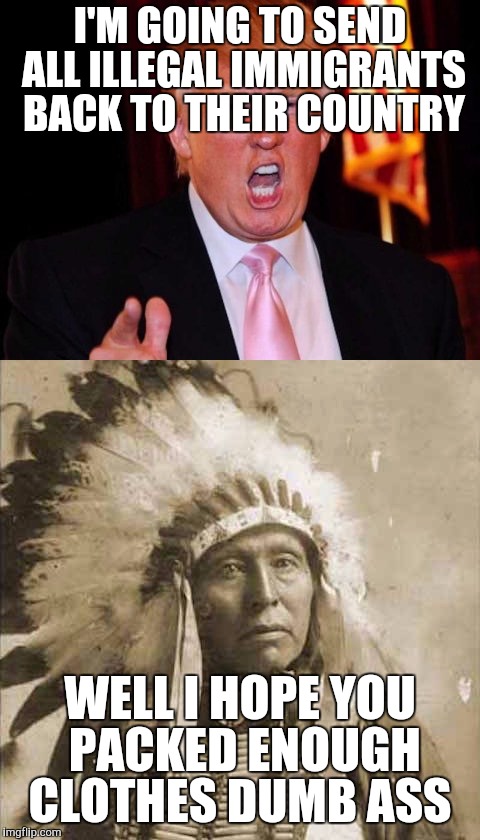 Donald Trump and Native American | I'M GOING TO SEND ALL ILLEGAL IMMIGRANTS BACK TO THEIR COUNTRY; WELL I HOPE YOU PACKED ENOUGH CLOTHES DUMB ASS | image tagged in donald trump and native american | made w/ Imgflip meme maker