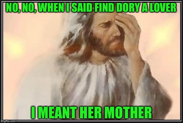 What is going on, now dory, from finding nemo, is a lesbian, I am not watching Pixar or Disney anymore, our world is horrible | NO, NO, WHEN I SAID FIND DORY A LOVER; I MEANT HER MOTHER | image tagged in face palm jesus | made w/ Imgflip meme maker