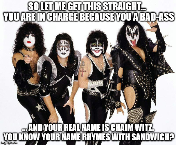 kiss_rockband | SO LET ME GET THIS STRAIGHT...  YOU ARE IN CHARGE BECAUSE YOU A BAD-ASS; ... AND YOUR REAL NAME IS CHAIM WITZ. YOU KNOW YOUR NAME RHYMES WITH SANDWICH? | image tagged in kiss_rockband | made w/ Imgflip meme maker