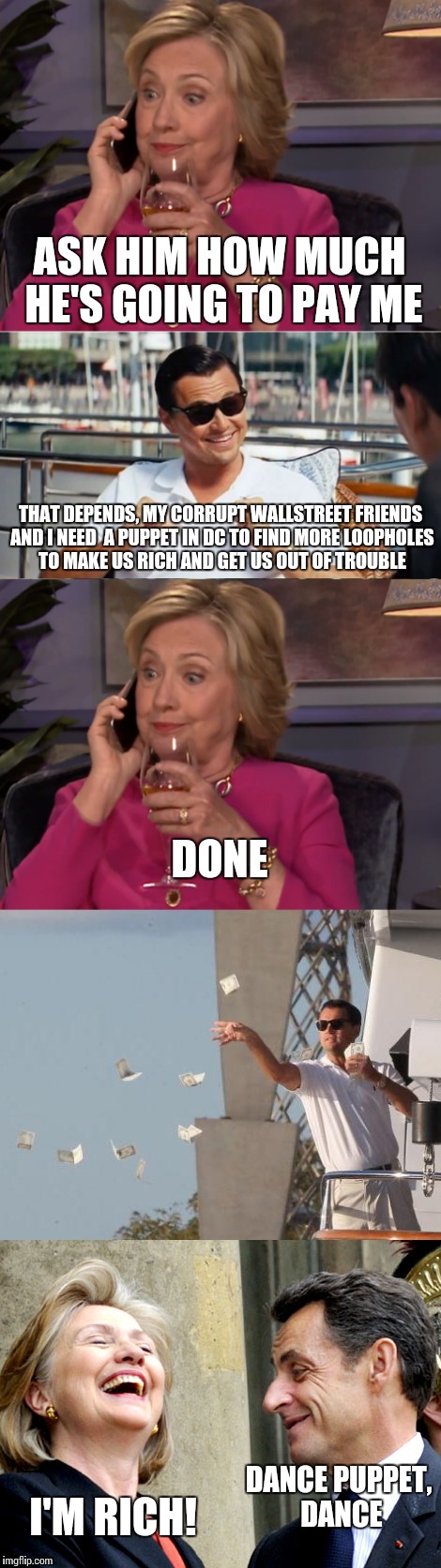 An "honest" days work for Hillary | ASK HIM HOW MUCH HE'S GOING TO PAY ME; THAT DEPENDS, MY CORRUPT WALLSTREET FRIENDS AND I NEED  A PUPPET IN DC TO FIND MORE LOOPHOLES TO MAKE US RICH AND GET US OUT OF TROUBLE; DONE; I'M RICH! DANCE PUPPET, DANCE | image tagged in memes,hillary clinton,leonardo dicaprio wolf of wall street | made w/ Imgflip meme maker