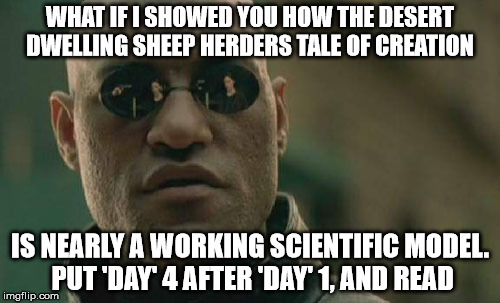 Matrix Morpheus Meme | WHAT IF I SHOWED YOU HOW THE DESERT DWELLING SHEEP HERDERS TALE OF CREATION; IS NEARLY A WORKING SCIENTIFIC MODEL. PUT 'DAY' 4 AFTER 'DAY' 1, AND READ | image tagged in memes,matrix morpheus | made w/ Imgflip meme maker