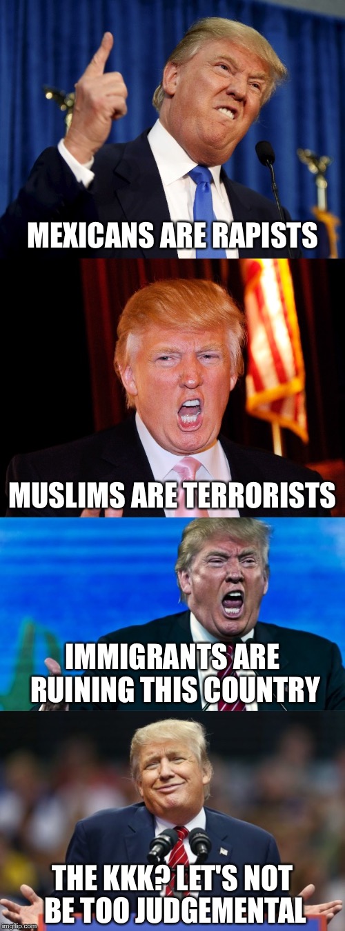 Please get this to the front page so that everyone can see what a bigot Donald Trump is | MEXICANS ARE RAPISTS; MUSLIMS ARE TERRORISTS; IMMIGRANTS ARE RUINING THIS COUNTRY; THE KKK? LET'S NOT BE TOO JUDGEMENTAL | image tagged in memes,donald trump,political meme,trump2016,dump trump,trump | made w/ Imgflip meme maker