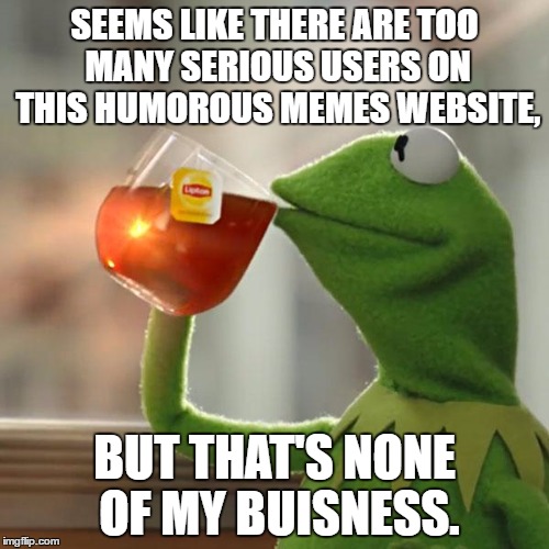 These memes are jokes, people. | SEEMS LIKE THERE ARE TOO MANY SERIOUS USERS ON THIS HUMOROUS MEMES WEBSITE, BUT THAT'S NONE OF MY BUISNESS. | image tagged in memes,kermit the frog,but thats none of my business,users | made w/ Imgflip meme maker