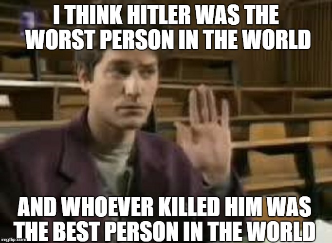 Student | I THINK HITLER WAS THE WORST PERSON IN THE WORLD; AND WHOEVER KILLED HIM WAS THE BEST PERSON IN THE WORLD | image tagged in student | made w/ Imgflip meme maker