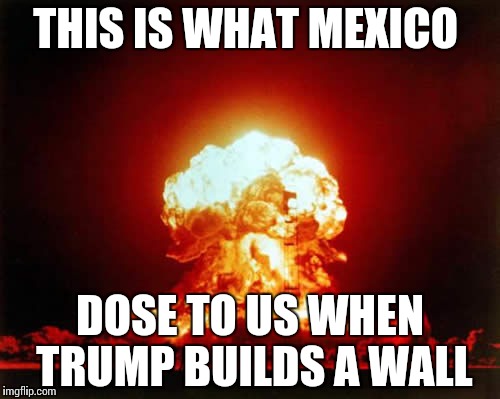 Nuclear Explosion Meme | THIS IS WHAT MEXICO; DOSE TO US WHEN TRUMP BUILDS A WALL | image tagged in memes,nuclear explosion | made w/ Imgflip meme maker
