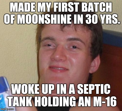 10 Guy Meme | MADE MY FIRST BATCH OF MOONSHINE IN 30 YRS. WOKE UP IN A SEPTIC TANK HOLDING AN M-16 | image tagged in memes,10 guy | made w/ Imgflip meme maker