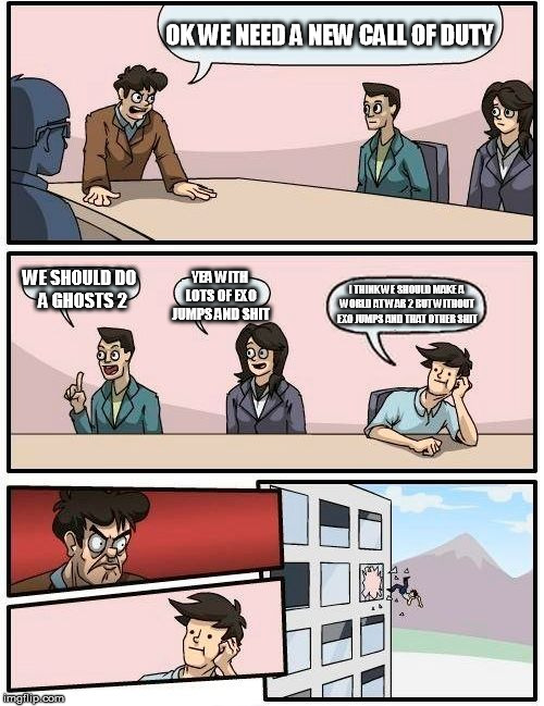 Boardroom Meeting Suggestion | OK WE NEED A NEW CALL OF DUTY; WE SHOULD DO  A GHOSTS 2; YEA WITH LOTS OF EXO JUMPS AND SHIT; I THINK WE SHOULD MAKE A WORLD AT WAR 2 BUT WITHOUT EXO JUMPS AND THAT OTHER SHIT | image tagged in memes,boardroom meeting suggestion | made w/ Imgflip meme maker