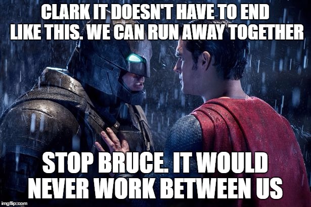 batman superman | CLARK IT DOESN'T HAVE TO END LIKE THIS. WE CAN RUN AWAY TOGETHER; STOP BRUCE. IT WOULD NEVER WORK BETWEEN US | image tagged in batman superman | made w/ Imgflip meme maker