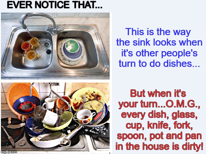 Dirty Dishes | EVER NOTICE THAT... This is the way the sink looks when it's other people's turn to do dishes... But when it's your turn...O.M.G., every dish, glass, cup, knife, fork, spoon, pot and pan in the house is dirty! | image tagged in sink,dishes,dirty dishes | made w/ Imgflip meme maker