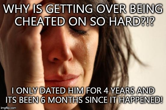 You guys can be pretty funny so you guys are like my escape from what happened... | WHY IS GETTING OVER BEING CHEATED ON SO HARD?!? I ONLY DATED HIM FOR 4 YEARS AND ITS BEEN 6 MONTHS SINCE IT HAPPENED! | image tagged in memes,first world problems | made w/ Imgflip meme maker