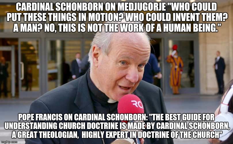 CARDINAL SCHONBORN ON MEDJUGORJE "WHO COULD PUT THESE THINGS IN MOTION? WHO COULD INVENT THEM? A MAN? NO, THIS IS NOT THE WORK OF A HUMAN BEING.”; POPE FRANCIS ON CARDINAL SCHONBORN: "THE BEST GUIDE FOR UNDERSTANDING CHURCH DOCTRINE IS MADE BY CARDINAL SCHÖNBORN, A GREAT THEOLOGIAN,  HIGHLY EXPERT IN DOCTRINE OF THE CHURCH" | made w/ Imgflip meme maker