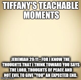 blank | TIFFANY'S TEACHABLE MOMENTS; JEREMIAH 29:11 - FOR I KNOW THE THOUGHTS THAT I THINK TOWARD YOU SAYS THE LORD, THOUGHTS OF PEACE AND NOT EVIL TO GIVE "YOU" AN EXPECTED END. | image tagged in blank | made w/ Imgflip meme maker