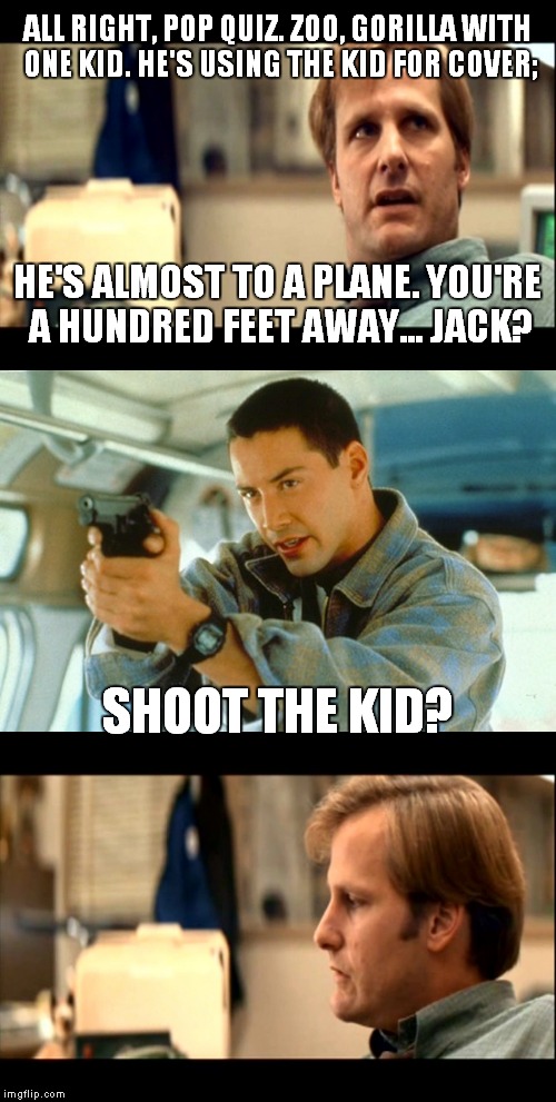 Pop quiz, hotshot! |  ALL RIGHT, POP QUIZ. ZOO, GORILLA WITH ONE KID. HE'S USING THE KID FOR COVER;; HE'S ALMOST TO A PLANE. YOU'RE A HUNDRED FEET AWAY... JACK? SHOOT THE KID? | image tagged in meme,gorilla,speed | made w/ Imgflip meme maker