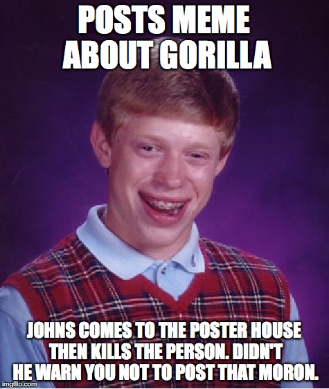 Bad Luck Brian Meme | POSTS MEME ABOUT GORILLA JOHNS COMES TO THE POSTER HOUSE THEN KILLS THE PERSON. DIDN'T HE WARN YOU NOT TO POST THAT MORON. | image tagged in memes,bad luck brian | made w/ Imgflip meme maker