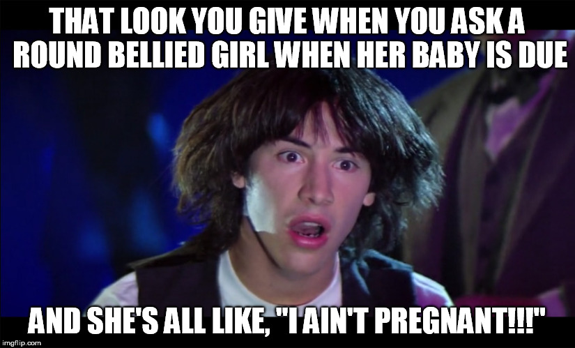 Not all round girls are preggers. | THAT LOOK YOU GIVE WHEN YOU ASK A ROUND BELLIED GIRL WHEN HER BABY IS DUE; AND SHE'S ALL LIKE, "I AIN'T PREGNANT!!!" | image tagged in foot in mouth,keanu,ted theodore logan,pregnant | made w/ Imgflip meme maker