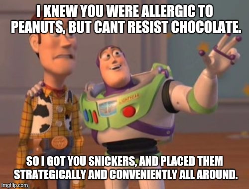 X, X Everywhere Meme | I KNEW YOU WERE ALLERGIC TO PEANUTS, BUT CANT RESIST CHOCOLATE. SO I GOT YOU SNICKERS, AND PLACED THEM STRATEGICALLY AND CONVENIENTLY ALL AR | image tagged in memes,x x everywhere | made w/ Imgflip meme maker