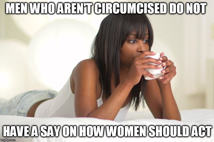 @BitterTruths | MEN WHO AREN'T CIRCUMCISED DO NOT; HAVE A SAY ON HOW WOMEN SHOULD ACT | image tagged in bittertruths | made w/ Imgflip meme maker