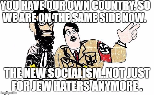 Nazis Everywhere | YOU HAVE OUR OWN COUNTRY. SO WE ARE ON THE SAME SIDE NOW. THE NEW SOCIALISM..NOT JUST FOR JEW HATERS ANYMORE . | image tagged in nazis everywhere | made w/ Imgflip meme maker