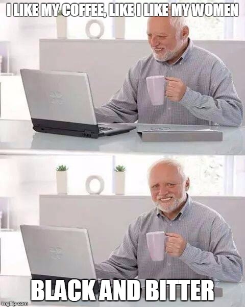 Hide the Pain Harold | I LIKE MY COFFEE, LIKE I LIKE MY WOMEN; BLACK AND BITTER | image tagged in memes,hide the pain harold | made w/ Imgflip meme maker