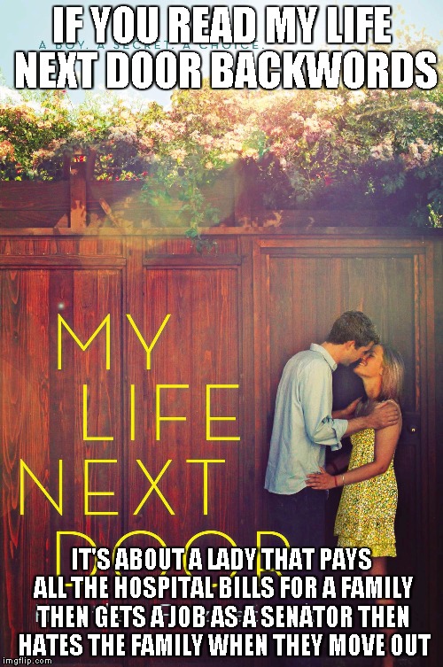 My life next door | IF YOU READ MY LIFE NEXT DOOR BACKWORDS; IT'S ABOUT A LADY THAT PAYS ALL THE HOSPITAL BILLS FOR A FAMILY THEN GETS A JOB AS A SENATOR THEN HATES THE FAMILY WHEN THEY MOVE OUT | image tagged in carol | made w/ Imgflip meme maker