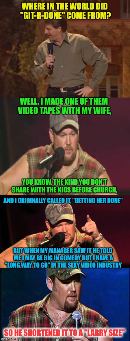 Larry the Cable Guy |  WHERE IN THE WORLD DID "GIT-R-DONE" COME FROM? WELL, I MADE ONE OF THEM VIDEO TAPES WITH MY WIFE, YOU KNOW, THE KIND YOU DON'T SHARE WITH THE KIDS BEFORE CHURCH, AND I ORIGINALLY CALLED IT, "GETTING HER DONE"; BUT WHEN MY MANAGER SAW IT HE TOLD ME I MAY BE BIG IN COMEDY BUT I HAVE A "LONG WAY TO GO" IN THE SEXY VIDEO INDUSTRY; SO HE SHORTENED IT TO A "LARRY SIZE" | image tagged in memes,larry the cable guy,funny memes,lol,git r done | made w/ Imgflip meme maker