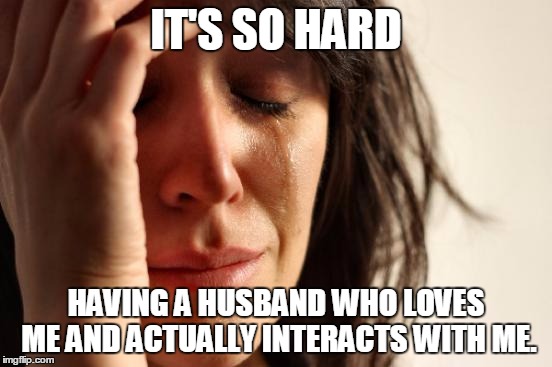 First World Problems Meme | IT'S SO HARD HAVING A HUSBAND WHO LOVES ME AND ACTUALLY INTERACTS WITH ME. | image tagged in memes,first world problems | made w/ Imgflip meme maker