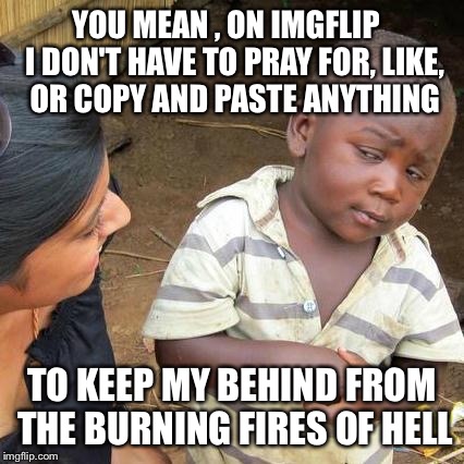 This ain't your daddy's Facebook  | YOU MEAN , ON IMGFLIP   I DON'T HAVE TO PRAY FOR, LIKE, OR COPY AND PASTE ANYTHING; TO KEEP MY BEHIND FROM THE BURNING FIRES OF HELL | image tagged in memes,third world skeptical kid,mark zuckerberg syria refugee camps facebook down,facebook | made w/ Imgflip meme maker
