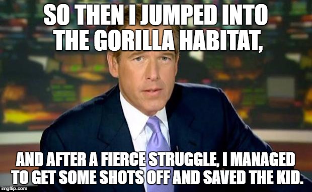 Brian Williams wrestled that gorilla before shooting it dead, and he saved the little boy's life. | SO THEN I JUMPED INTO THE GORILLA HABITAT, AND AFTER A FIERCE STRUGGLE, I MANAGED TO GET SOME SHOTS OFF AND SAVED THE KID. | image tagged in memes,brian williams was there | made w/ Imgflip meme maker