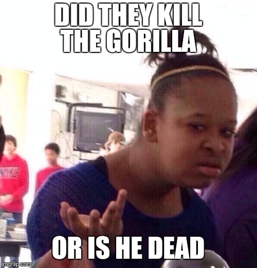 Black Girl Wat Meme | DID THEY KILL THE GORILLA; OR IS HE DEAD | image tagged in memes,black girl wat | made w/ Imgflip meme maker