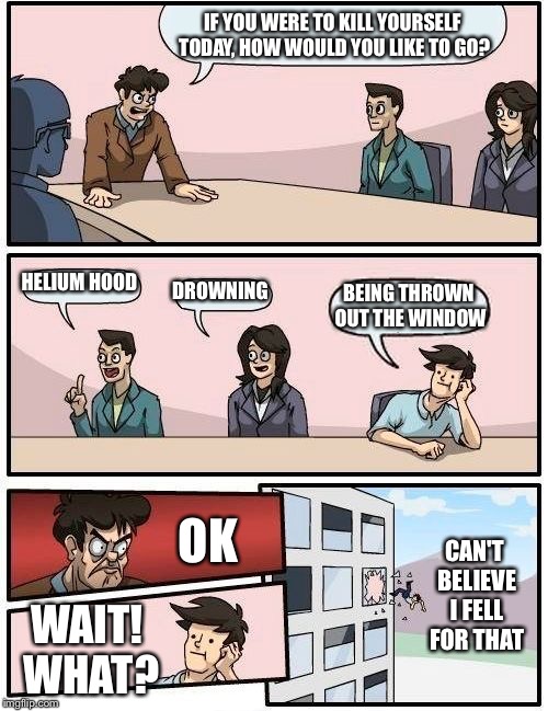 Boardroom Meeting Suggestion Meme | IF YOU WERE TO KILL YOURSELF TODAY, HOW WOULD YOU LIKE TO GO? HELIUM HOOD DROWNING BEING THROWN OUT THE WINDOW OK WAIT! WHAT? CAN'T BELIEVE  | image tagged in memes,boardroom meeting suggestion | made w/ Imgflip meme maker