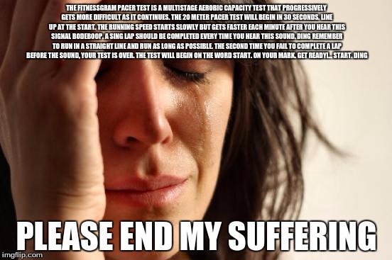 First World Problems | THE FITNESSGRAM PACER TEST IS A MULTISTAGE AEROBIC CAPACITY TEST THAT PROGRESSIVELY GETS MORE DIFFICULT AS IT CONTINUES. THE 20 METER PACER TEST WILL BEGIN IN 30 SECONDS. LINE UP AT THE START. THE RUNNING SPEED STARTS SLOWLY BUT GETS FASTER EACH MINUTE AFTER YOU HEAR THIS SIGNAL BODEBOOP. A SING LAP SHOULD BE COMPLETED EVERY TIME YOU HEAR THIS SOUND. DING REMEMBER TO RUN IN A STRAIGHT LINE AND RUN AS LONG AS POSSIBLE. THE SECOND TIME YOU FAIL TO COMPLETE A LAP BEFORE THE SOUND, YOUR TEST IS OVER. THE TEST WILL BEGIN ON THE WORD START. ON YOUR MARK. GET READY!... START. DING﻿; PLEASE END MY SUFFERING | image tagged in memes,first world problems | made w/ Imgflip meme maker