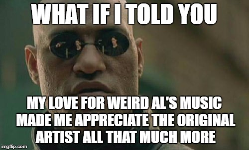 Matrix Morpheus Meme | WHAT IF I TOLD YOU MY LOVE FOR WEIRD AL'S MUSIC MADE ME APPRECIATE THE ORIGINAL ARTIST ALL THAT MUCH MORE | image tagged in memes,matrix morpheus | made w/ Imgflip meme maker