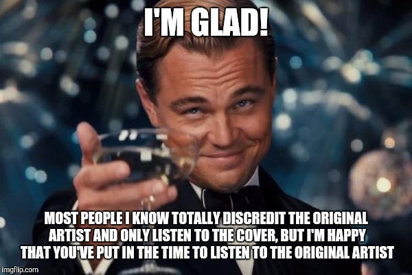 Leonardo Dicaprio Cheers Meme | I'M GLAD! MOST PEOPLE I KNOW TOTALLY DISCREDIT THE ORIGINAL ARTIST AND ONLY LISTEN TO THE COVER, BUT I'M HAPPY THAT YOU'VE PUT IN THE TIME T | image tagged in memes,leonardo dicaprio cheers | made w/ Imgflip meme maker