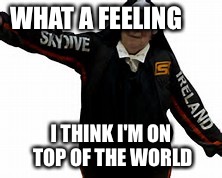 WHAT A FEELING; I THINK I'M ON TOP OF THE WORLD | image tagged in what a feeling | made w/ Imgflip meme maker