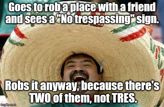 Happy Mexican | Goes to rob a place with a friend and sees a "No trespassing" sign. Robs it anyway, because there's TWO of them, not TRES. | image tagged in happy mexican | made w/ Imgflip meme maker