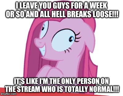 MLP | I LEAVE YOU GUYS FOR A WEEK OR SO AND ALL HELL BREAKS LOOSE!!! IT'S LIKE I'M THE ONLY PERSON ON THE STREAM WHO IS TOTALLY NORMAL!!! | image tagged in mlp | made w/ Imgflip meme maker