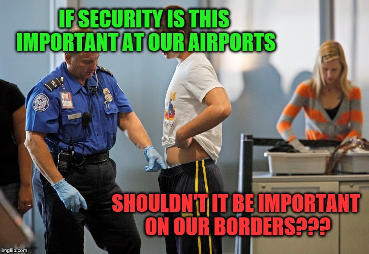 TSA | IF SECURITY IS THIS IMPORTANT AT OUR AIRPORTS; SHOULDN'T IT BE IMPORTANT ON OUR BORDERS??? | image tagged in security | made w/ Imgflip meme maker