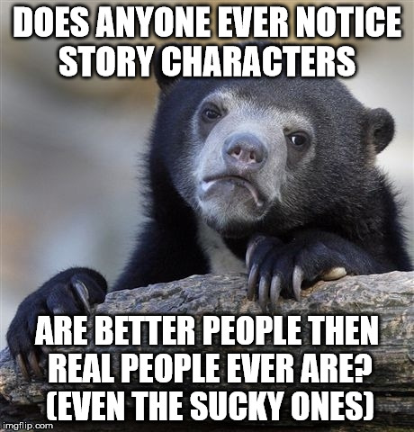 Confession Bear Meme | DOES ANYONE EVER NOTICE STORY CHARACTERS; ARE BETTER PEOPLE THEN REAL PEOPLE EVER ARE? (EVEN THE SUCKY ONES) | image tagged in memes,confession bear | made w/ Imgflip meme maker