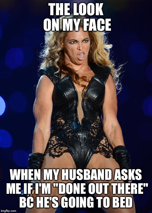 Ermahgerd Beyonce | THE LOOK ON MY FACE; WHEN MY HUSBAND ASKS ME IF I'M "DONE OUT THERE" BC HE'S GOING TO BED | image tagged in memes,ermahgerd beyonce | made w/ Imgflip meme maker