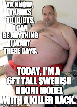 If we can be anything we want ... | YA KNOW, THANKS TO IDIOTS, I CAN BE ANYTHING I WANT THESE DAYS. TODAY, I'M A 6FT TALL SWEDISH BIKINI MODEL WITH A KILLER RACK. | image tagged in fat man,politics,gender,gender identity,idiot | made w/ Imgflip meme maker