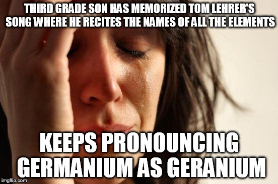 First World Problems Meme | THIRD GRADE SON HAS MEMORIZED TOM LEHRER'S SONG WHERE HE RECITES THE NAMES OF ALL THE ELEMENTS; KEEPS PRONOUNCING GERMANIUM AS GERANIUM | image tagged in memes,first world problems,AdviceAnimals | made w/ Imgflip meme maker