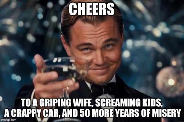 Leonardo Dicaprio Cheers Meme | CHEERS; TO A GRIPING WIFE, SCREAMING KIDS, A CRAPPY CAR, AND 50 MORE YEARS OF MISERY | image tagged in memes,leonardo dicaprio cheers | made w/ Imgflip meme maker