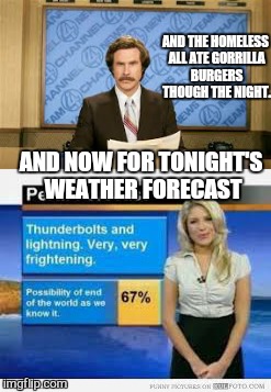 the weather forecaster 99% wrong most of the time yet still employed | AND THE HOMELESS ALL ATE GORRILLA BURGERS THOUGH THE NIGHT. AND NOW FOR TONIGHT'S WEATHER FORECAST | image tagged in memes,ron burgundy,weather,gorilla,funny | made w/ Imgflip meme maker