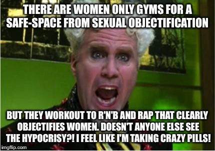 Crazy Pills | THERE ARE WOMEN ONLY GYMS FOR A SAFE-SPACE FROM SEXUAL OBJECTIFICATION; BUT THEY WORKOUT TO R'N'B AND RAP THAT CLEARLY OBJECTIFIES WOMEN. DOESN'T ANYONE ELSE SEE THE HYPOCRISY?! I FEEL LIKE I'M TAKING CRAZY PILLS! | image tagged in crazy pills | made w/ Imgflip meme maker