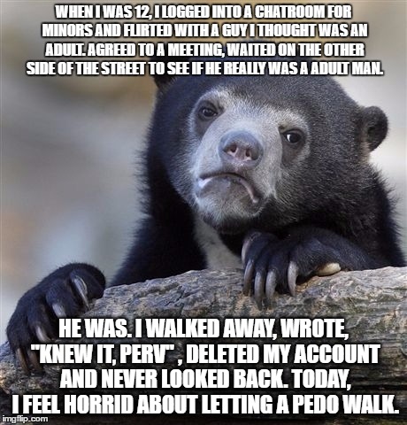 Confession Bear | WHEN I WAS 12, I LOGGED INTO A CHATROOM FOR MINORS AND FLIRTED WITH A GUY I THOUGHT WAS AN ADULT. AGREED TO A MEETING, WAITED ON THE OTHER SIDE OF THE STREET TO SEE IF HE REALLY WAS A ADULT MAN. HE WAS. I WALKED AWAY, WROTE, "KNEW IT, PERV" , DELETED MY ACCOUNT AND NEVER LOOKED BACK. TODAY, I FEEL HORRID ABOUT LETTING A PEDO WALK. | image tagged in memes,confession bear | made w/ Imgflip meme maker