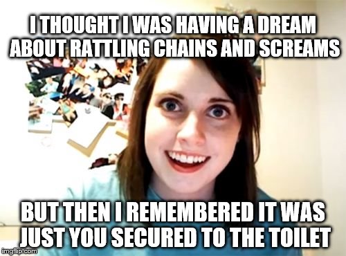 Overly Attached Girlfriend Meme | I THOUGHT I WAS HAVING A DREAM ABOUT RATTLING CHAINS AND SCREAMS; BUT THEN I REMEMBERED IT WAS JUST YOU SECURED TO THE TOILET | image tagged in memes,overly attached girlfriend | made w/ Imgflip meme maker