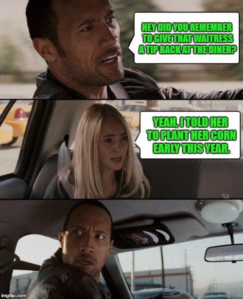 The Rock Driving | HEY DID YOU REMEMBER TO GIVE THAT WAITRESS A TIP BACK AT THE DINER? YEAH, I TOLD HER TO PLANT HER CORN EARLY THIS YEAR. | image tagged in memes,the rock driving | made w/ Imgflip meme maker