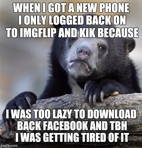 Confession Bear | WHEN I GOT A NEW PHONE I ONLY LOGGED BACK ON TO IMGFLIP AND KIK BECAUSE; I WAS TOO LAZY TO DOWNLOAD BACK FACEBOOK AND TBH I WAS GETTING TIRED OF IT | image tagged in memes,confession bear | made w/ Imgflip meme maker